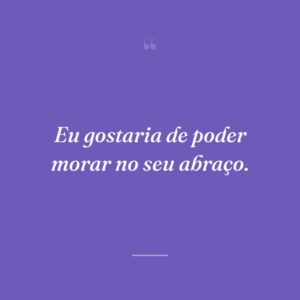 Eu gostaria de poder morar no seu abraço.