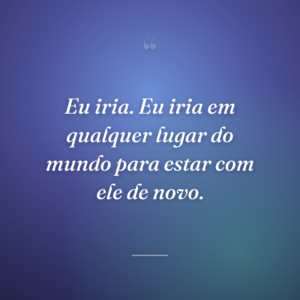 Eu iria. Eu iria em qualquer lugar do mundo para estar com ele de novo.
