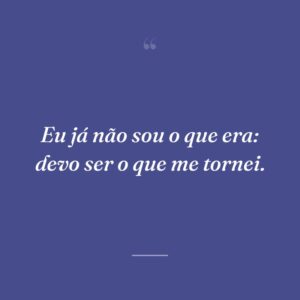 Eu já não sou o que era: devo ser o que me tornei.