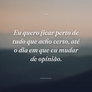 Eu quero ficar perto de tudo que acho certo, até o dia em que eu mudar de opinião.