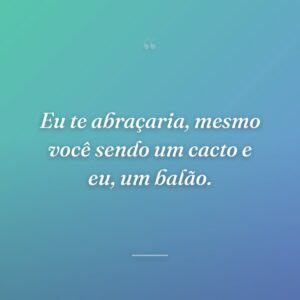 Eu te abraçaria, mesmo você sendo um cacto e eu, um balão.