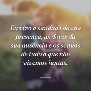 Eu vivo a saudade da sua presença, as dores da sua ausência e os sonhos de tudo o que não vivemos juntas.