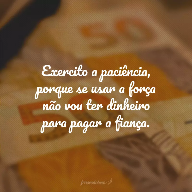 Exercito a paciência, porque se usar a força não vou ter dinheiro para pagar a fiança.