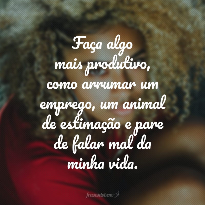 Faça algo mais produtivo, como arrumar um emprego, um animal de estimação e pare de falar mal da minha vida.