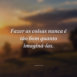 Fazer as coisas nunca é tão bom quanto imaginá-las.