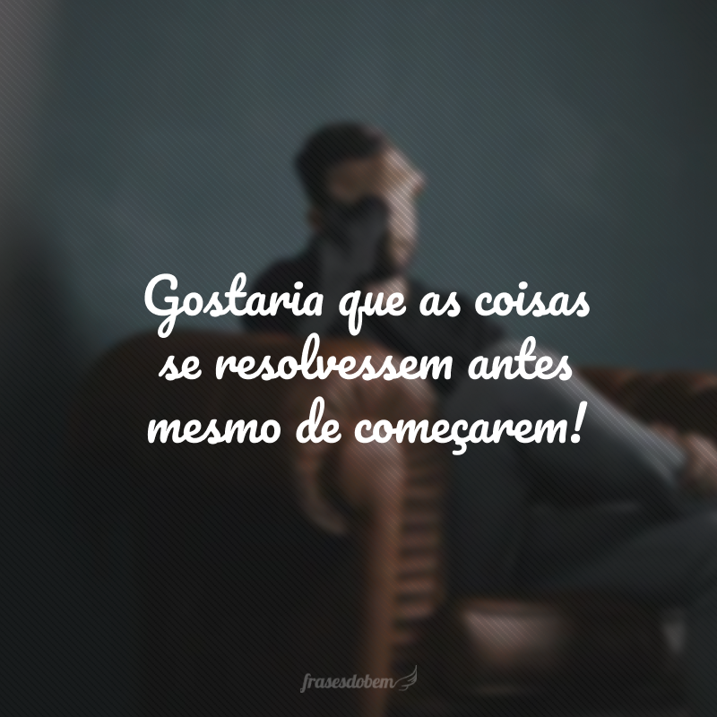 Gostaria que as coisas se resolvessem antes mesmo de começarem!