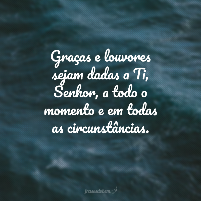 Graças e louvores sejam dadas a Ti, Senhor, a todo o momento e em todas as circunstâncias.