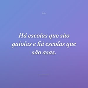Há escolas que são gaiolas e há escolas que são asas.