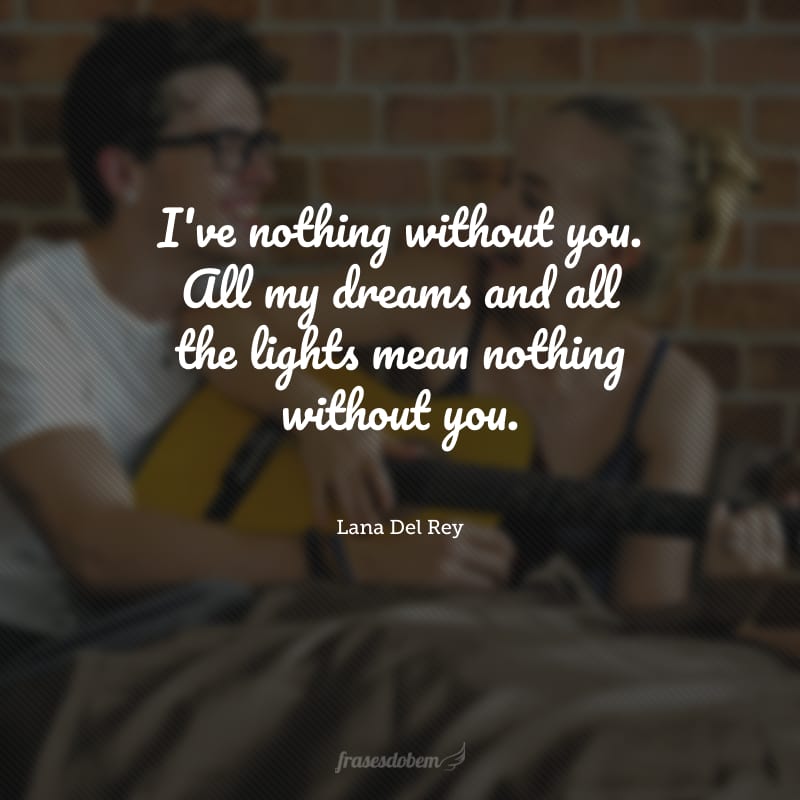 I've nothing without you. All my dreams and all the lights mean nothing without you. (Eu não sou nada sem você. Todos os meus sonhos e luzes significam nada sem você.)