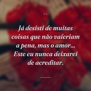 Já desisti de muitas coisas que não valeriam a pena, mas o amor... Este eu nunca deixarei de acreditar.