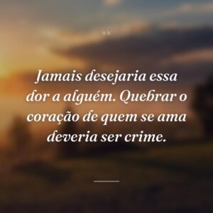 Jamais desejaria essa dor a alguém. Quebrar o coração de quem se ama deveria ser crime.