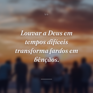 Louvar a Deus em tempos difíceis transforma fardos em bênçãos.