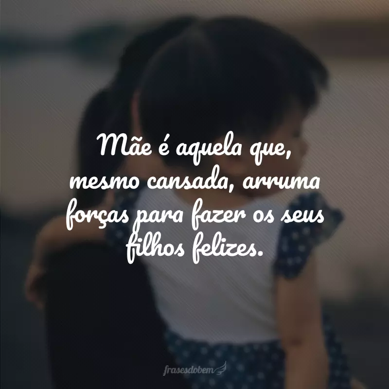 Mãe é aquela que, mesmo cansada, arruma forças para fazer os seus filhos felizes.