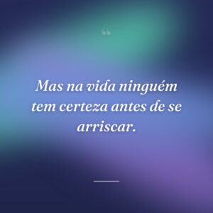 Mas na vida ninguém tem certeza antes de se arriscar.
