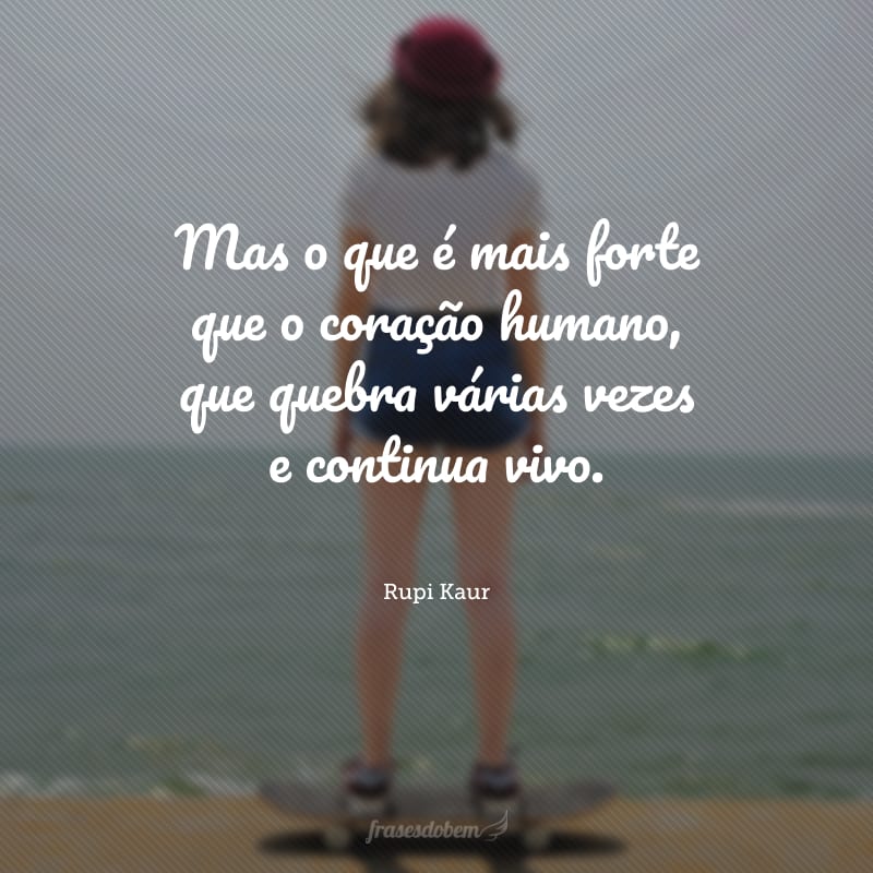 Mas o que é mais forte que o coração humano, que quebra várias vezes e continua vivo. 