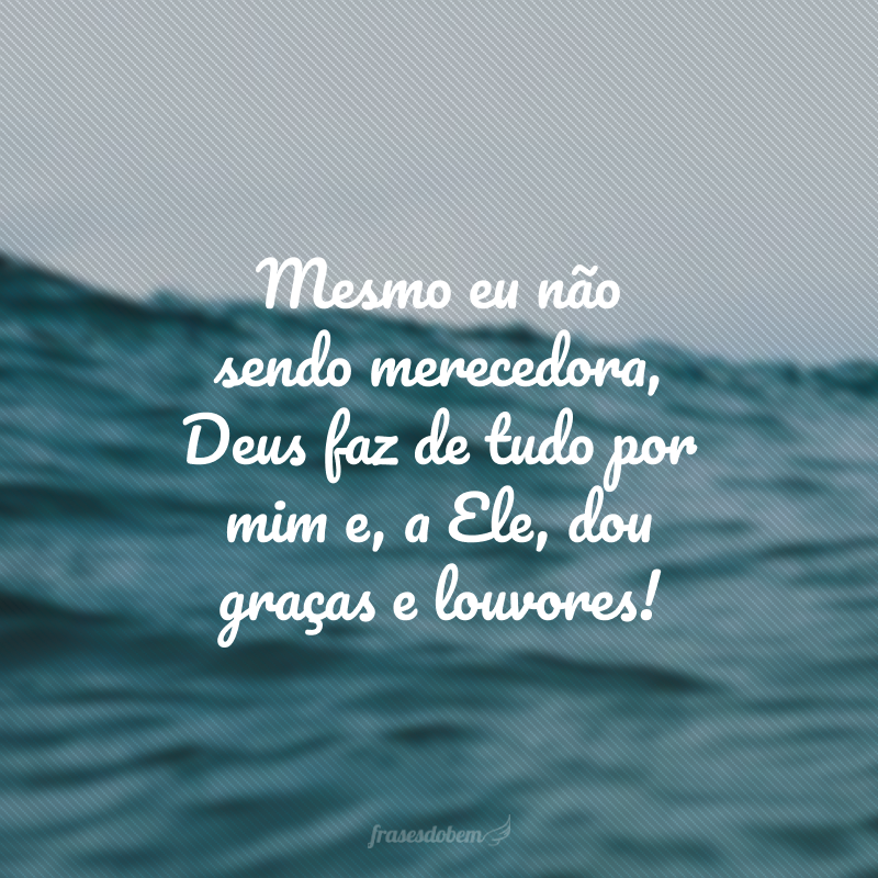 Mesmo eu não sendo merecedora, Deus faz de tudo por mim e, a Ele, dou graças e louvores!