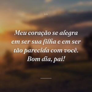Meu coração se alegra em ser sua filha e em ser tão parecida com você. Bom dia, pai!