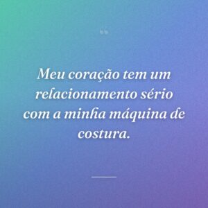 Meu coração tem um relacionamento sério com a minha máquina de costura.