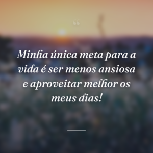 Minha única meta para a vida é ser menos ansiosa e aproveitar melhor os meus dias!