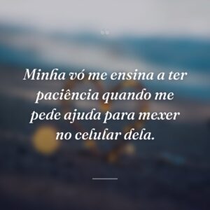 Minha vó me ensina a ter paciência quando me pede ajuda para mexer no celular dela.