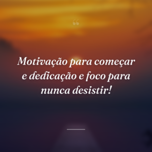 Motivação para começar e dedicação e foco para nunca desistir!