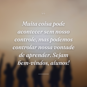 Muita coisa pode acontecer sem nosso controle, mas podemos controlar nossa vontade de aprender. Sejam bem-vindos, alunos!