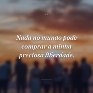 Nada no mundo pode comprar a minha preciosa liberdade.