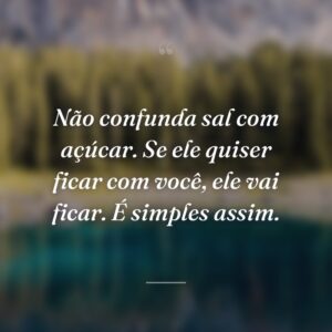 Não confunda sal com açúcar. Se ele quiser ficar com você, ele vai ficar. É simples assim.