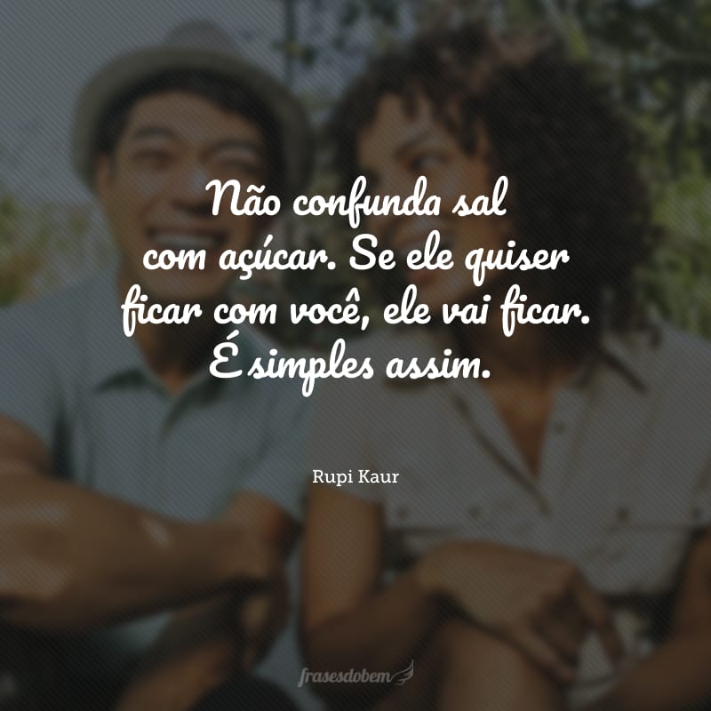 Não confunda sal com açúcar. Se ele quiser ficar com você, ele vai ficar. É simples assim.