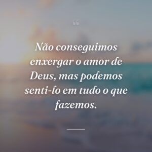 Não conseguimos enxergar o amor de Deus, mas podemos senti-lo em tudo o que fazemos.