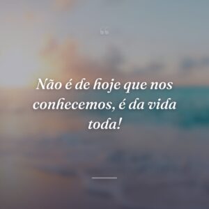 Não é de hoje que nos conhecemos, é da vida toda!