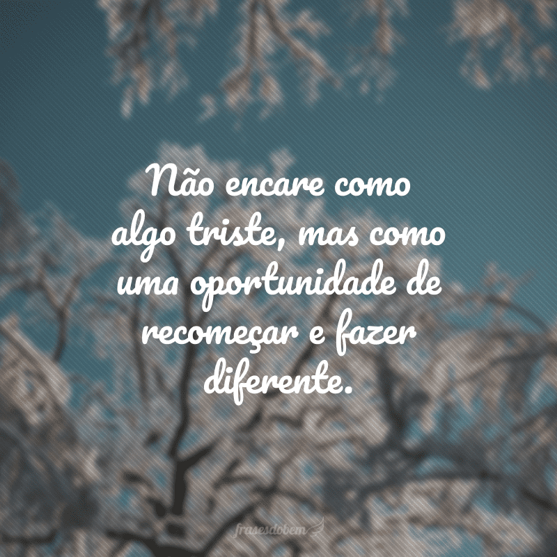 Não encare como algo triste, mas como uma oportunidade de recomeçar e fazer diferente.