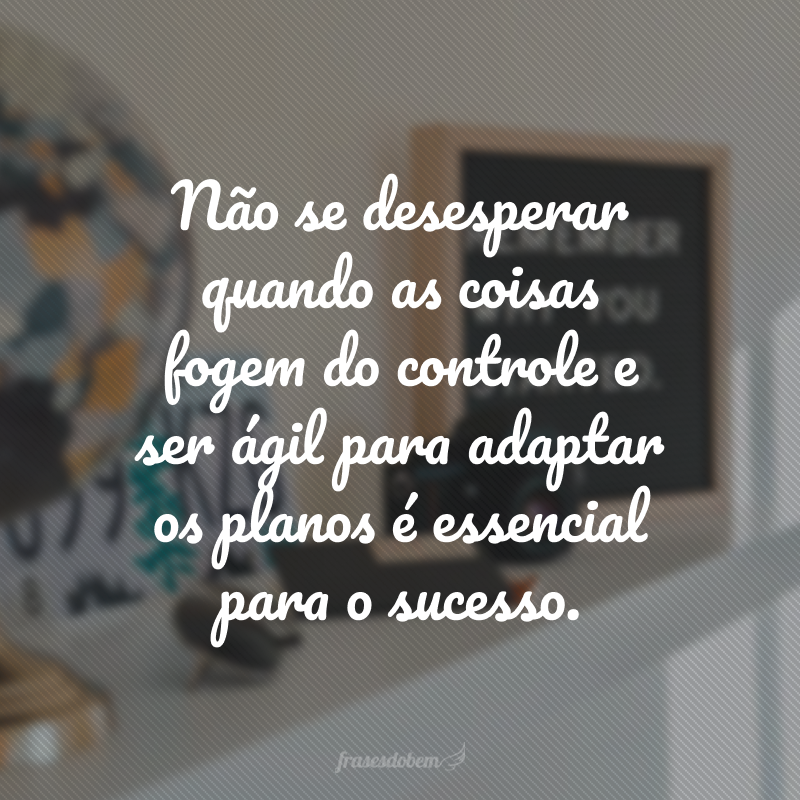 Não se desesperar quando as coisas fogem do controle e ser ágil para adaptar os planos é essencial para o sucesso.