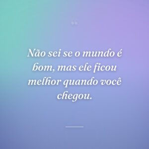 Não sei se o mundo é bom, mas ele ficou melhor quando você chegou.