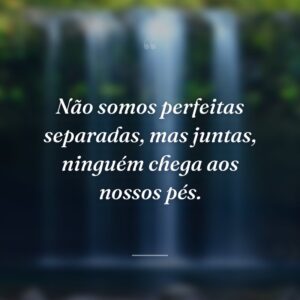 Não somos perfeitas separadas, mas juntas, ninguém chega aos nossos pés.