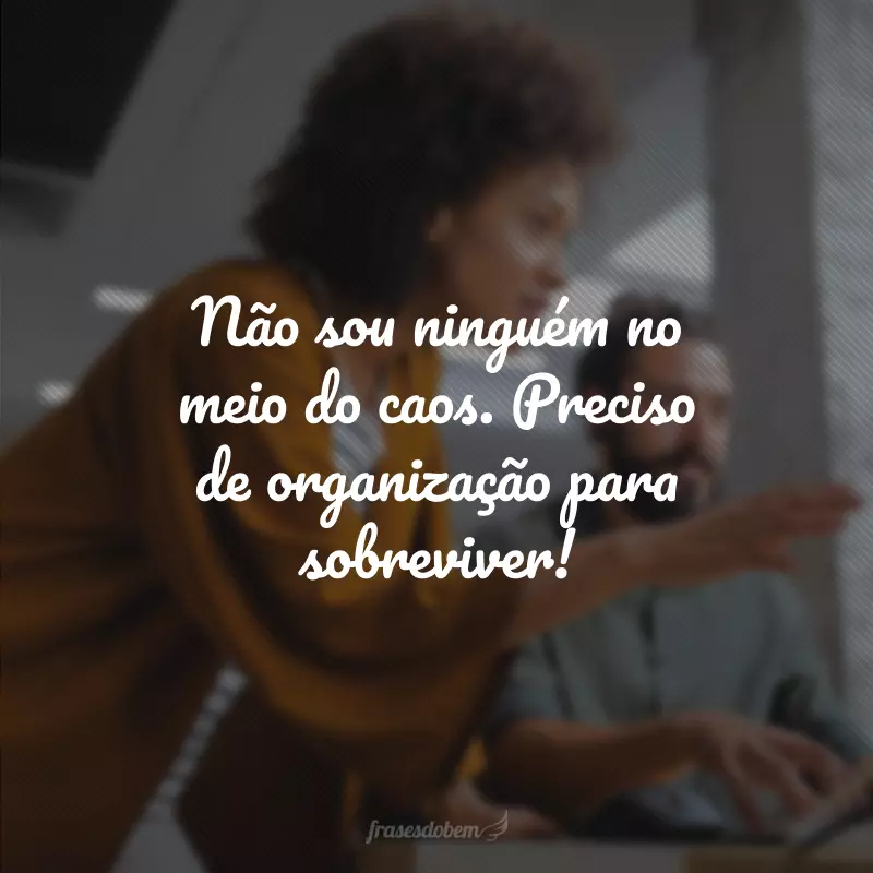 Não sou ninguém no meio do caos. Preciso de organização para sobreviver! 