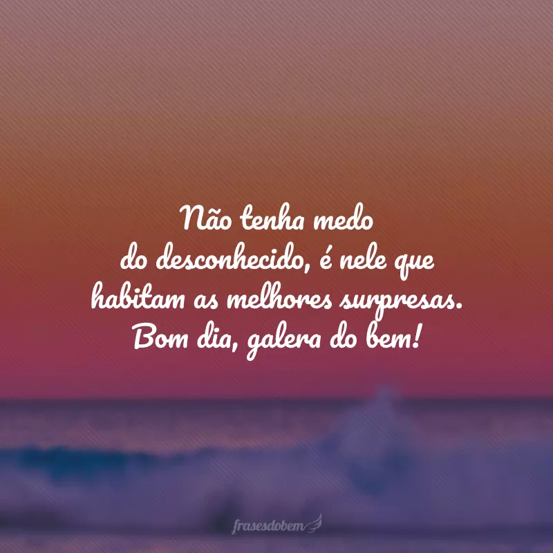 Não tenha medo do desconhecido, é nele que habitam as melhores surpresas. Bom dia, galera do bem!