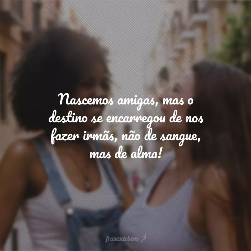 Nascemos amigas, mas o destino se encarregou de nos fazer irmãs, não de sangue, mas de alma!