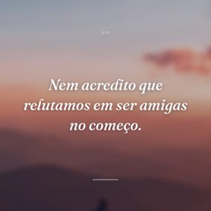 Nem acredito que relutamos em ser amigas no começo.