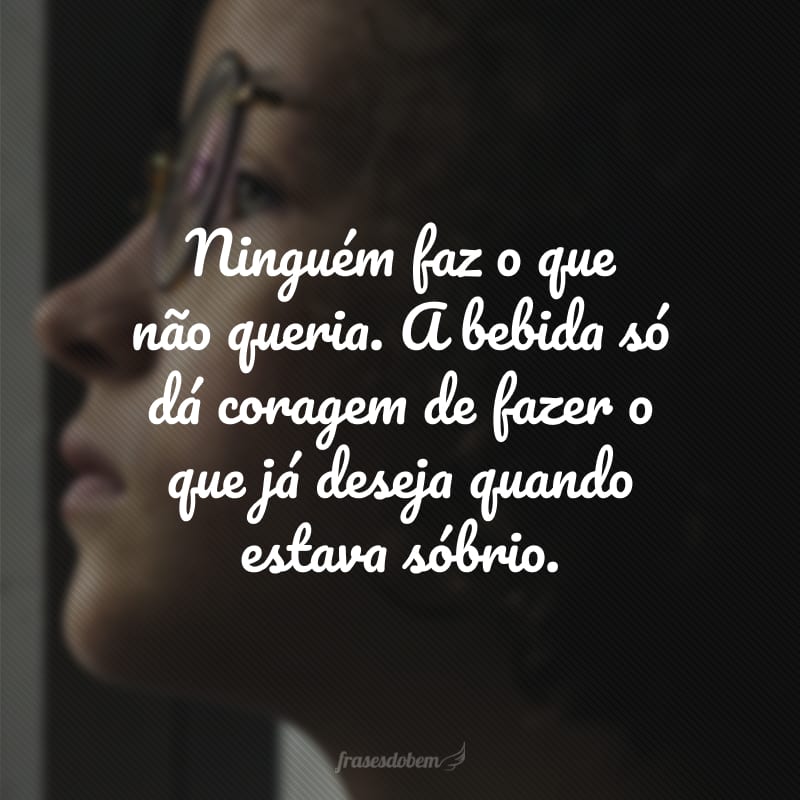 Ninguém faz o que não queria. A bebida só dá coragem de fazer o que já deseja quando estava sóbrio.