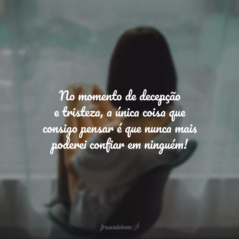 No momento de decepção e tristeza, a única coisa que consigo pensar é que nunca mais poderei confiar em ninguém!