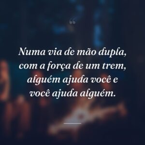 Numa via de mão dupla, com a força de um trem, alguém ajuda você e você ajuda alguém.