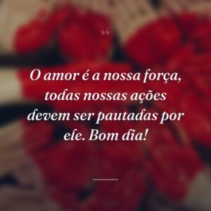 O amor é a nossa força, todas nossas ações devem ser pautadas por ele. Bom dia!