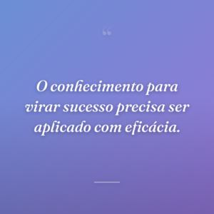 O conhecimento para virar sucesso precisa ser aplicado com eficácia.