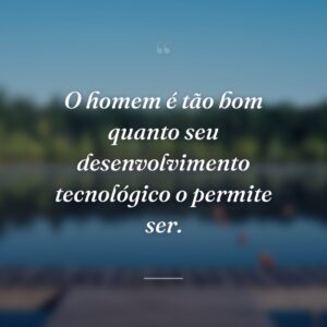 O homem é tão bom quanto seu desenvolvimento tecnológico o permite ser.