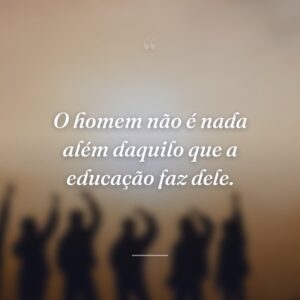 O homem não é nada além daquilo que a educação faz dele.