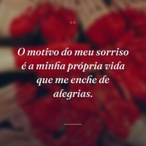 O motivo do meu sorriso é a minha própria vida que me enche de alegrias.