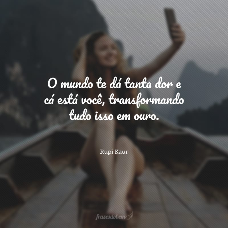 O mundo te dá tanta dor e cá está você, transformando tudo isso em ouro. 