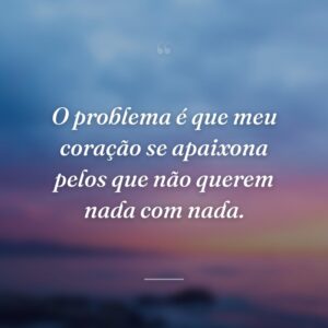 O problema é que meu coração se apaixona pelos que não querem nada com nada.