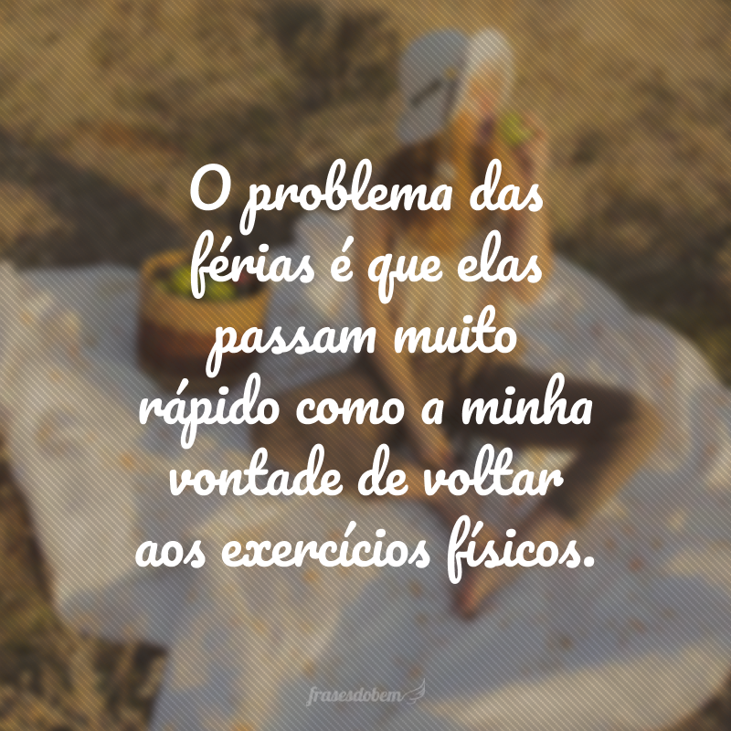 O problema das férias é que elas passam muito rápido como a minha vontade de voltar aos exercícios físicos.